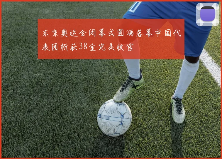 东京奥运会闭幕式圆满落幕中国代表团斩获38金完美收官