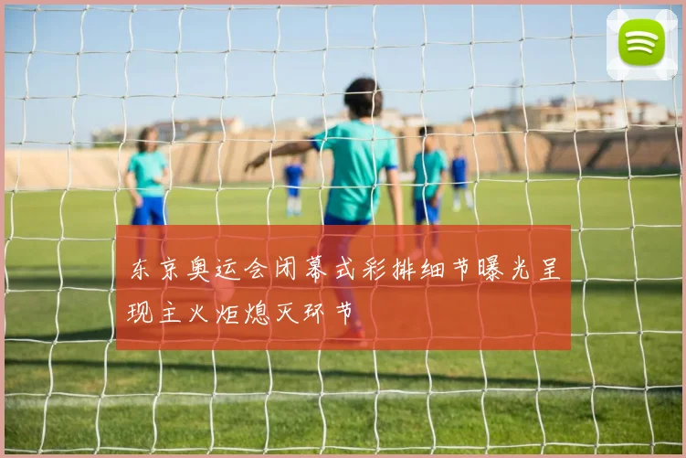 东京奥运会闭幕式彩排细节曝光呈现主火炬熄灭环节