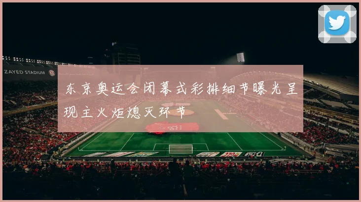 东京奥运会闭幕式彩排细节曝光呈现主火炬熄灭环节