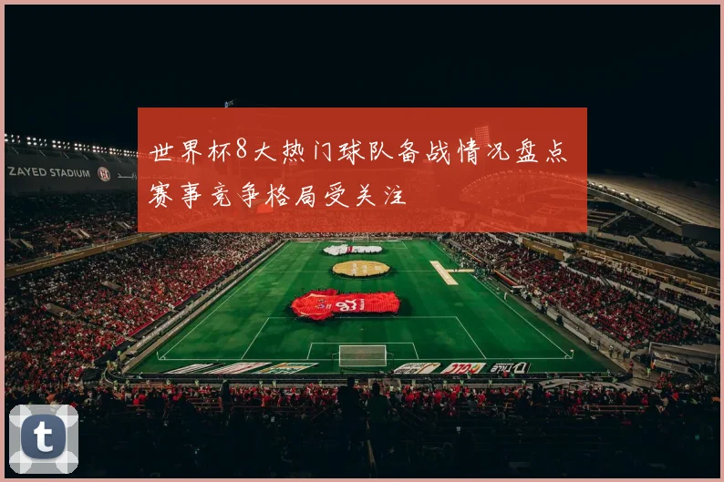 世界杯8大热门球队备战情况盘点 赛事竞争格局受关注