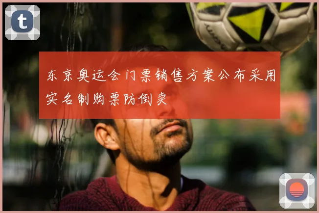 东京奥运会门票销售方案公布采用实名制购票防倒卖