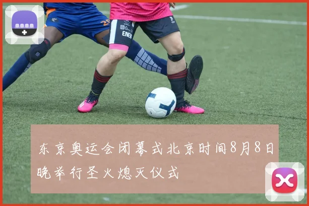 东京奥运会闭幕式北京时间8月8日晚举行圣火熄灭仪式