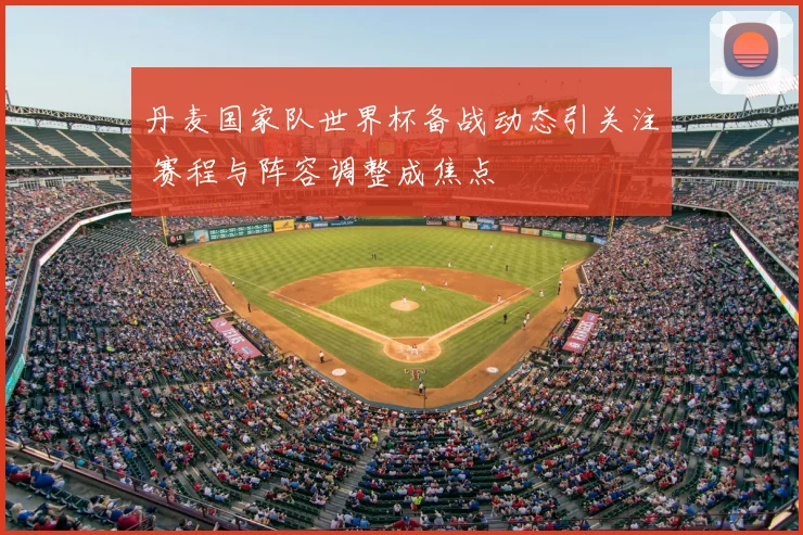 丹麦国家队世界杯备战动态引关注 赛程与阵容调整成焦点