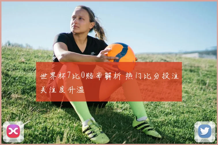 世界杯7比0赔率解析 热门比分投注关注度升温