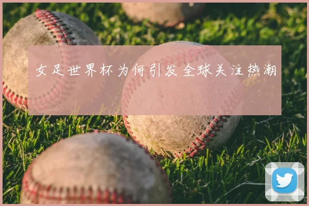 女足世界杯为何引发全球关注热潮