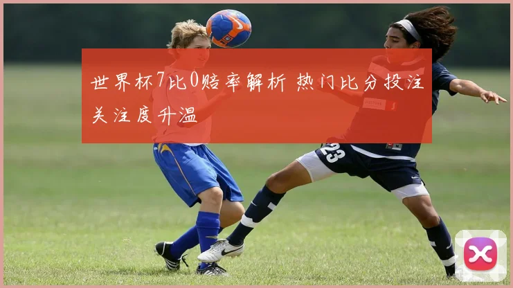 世界杯7比0赔率解析 热门比分投注关注度升温