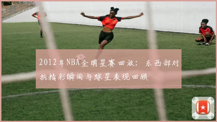 2012年NBA全明星赛回放：东西部对抗精彩瞬间与球星表现回顾