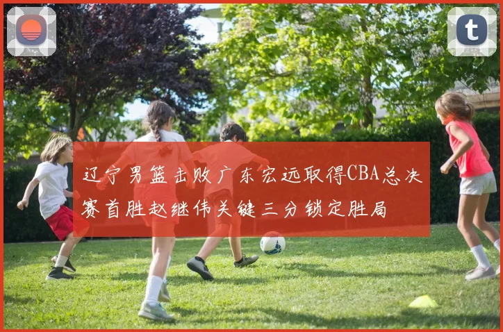 辽宁男篮击败广东宏远取得CBA总决赛首胜赵继伟关键三分锁定胜局