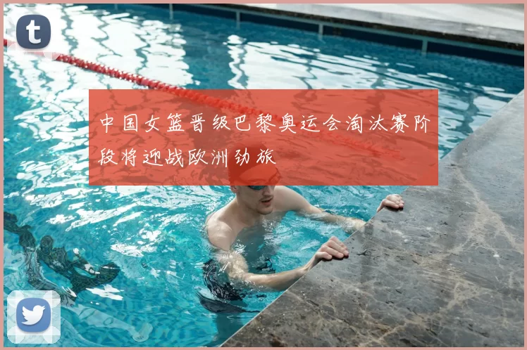 中国女篮晋级巴黎奥运会淘汰赛阶段将迎战欧洲劲旅