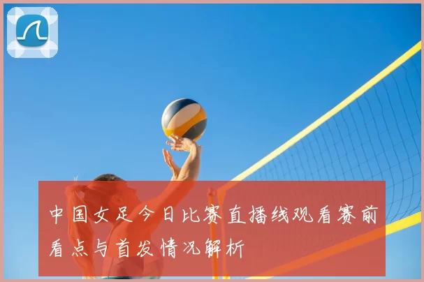 中国女足今日比赛直播线观看赛前看点与首发情况解析