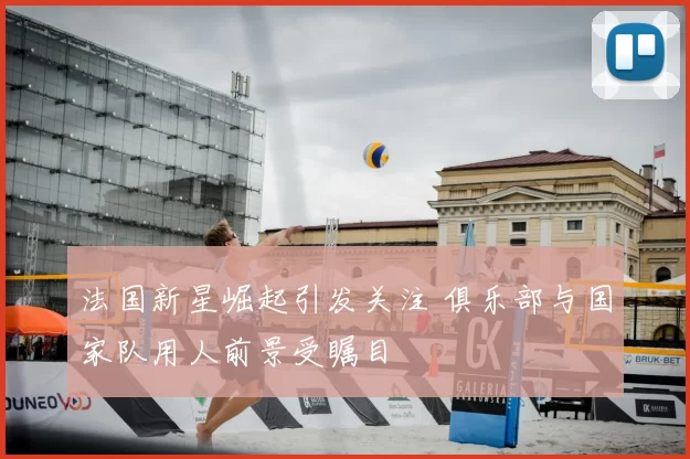 法国新星崛起引发关注 俱乐部与国家队用人前景受瞩目