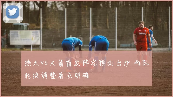 热火vs火箭首发阵容预测出炉 两队轮换调整看点明确