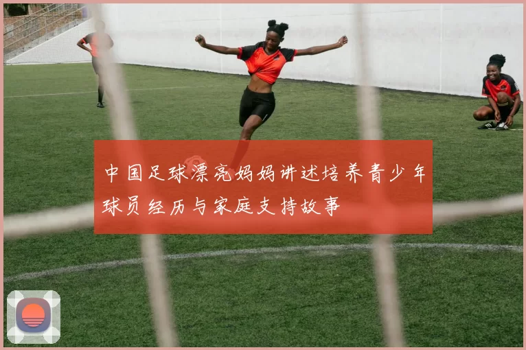 中国足球漂亮妈妈讲述培养青少年球员经历与家庭支持故事