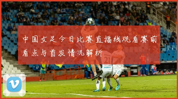 中国女足今日比赛直播线观看赛前看点与首发情况解析