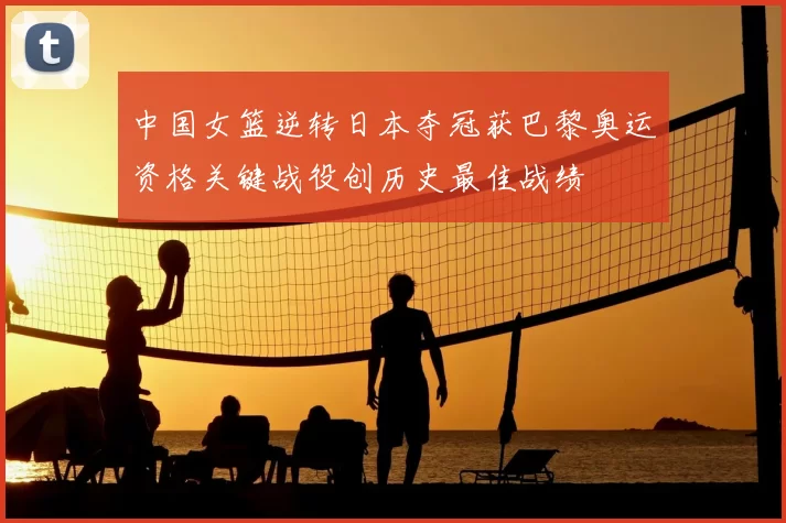 中国女篮逆转日本夺冠获巴黎奥运资格关键战役创历史最佳战绩