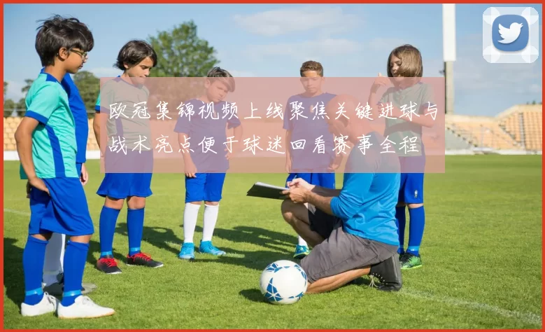 欧冠集锦视频上线聚焦关键进球与战术亮点便于球迷回看赛事全程