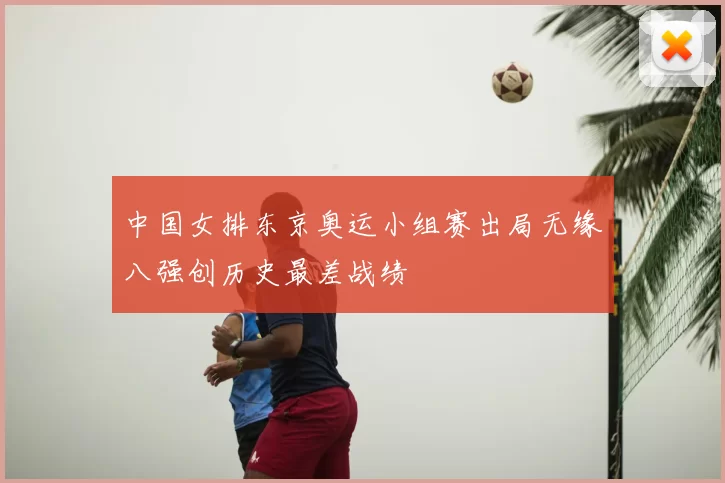 中国女排东京奥运小组赛出局无缘八强创历史最差战绩