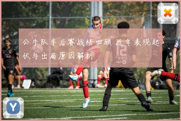 公牛队季后赛战绩回顾 近年表现起伏与出局原因解析