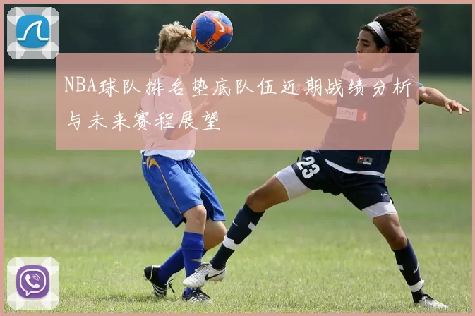 NBA球队排名垫底队伍近期战绩分析与未来赛程展望