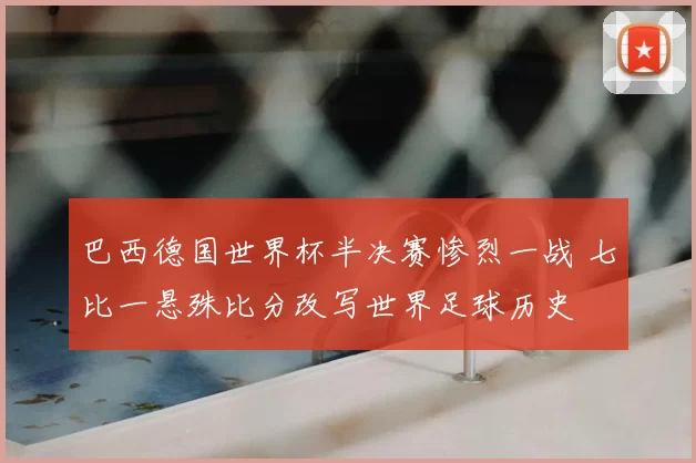 巴西德国世界杯半决赛惨烈一战 七比一悬殊比分改写世界足球历史
