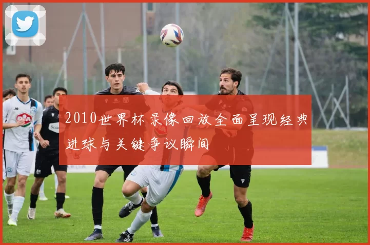 2010世界杯录像回放全面呈现经典进球与关键争议瞬间