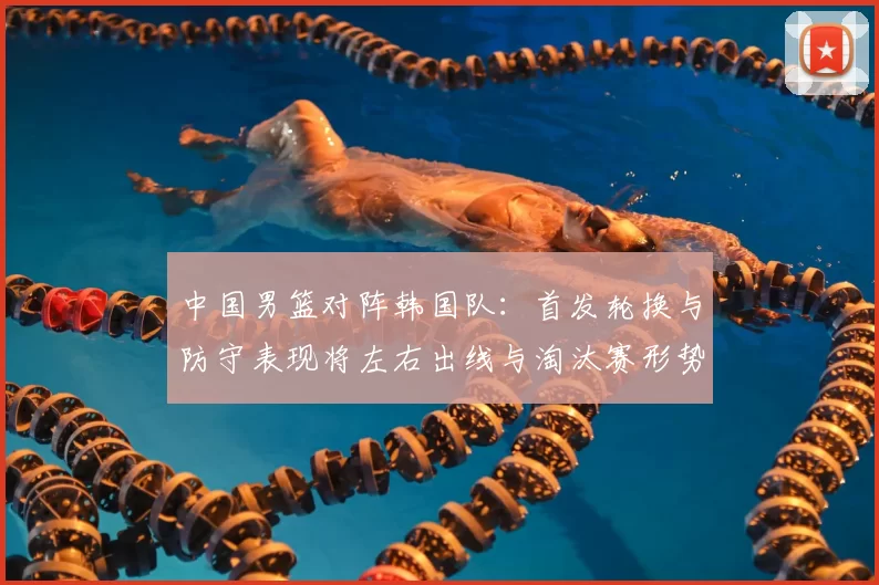 中国男篮对阵韩国队：首发轮换与防守表现将左右出线与淘汰赛形势