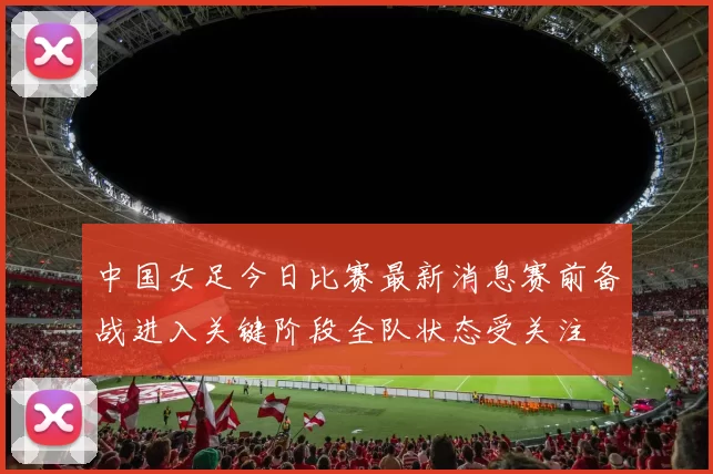 中国女足今日比赛最新消息赛前备战进入关键阶段全队状态受关注