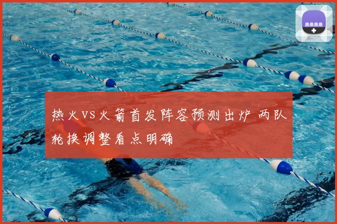 热火vs火箭首发阵容预测出炉 两队轮换调整看点明确