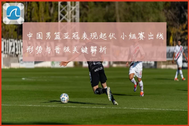 中国男篮亚冠表现起伏 小组赛出线形势与晋级关键解析