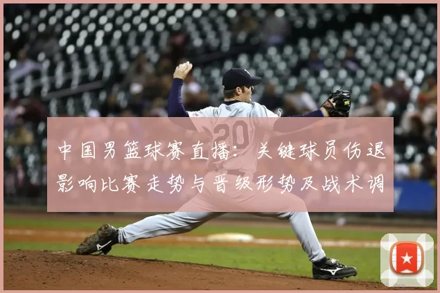 中国男篮球赛直播：关键球员伤退影响比赛走势与晋级形势及战术调整