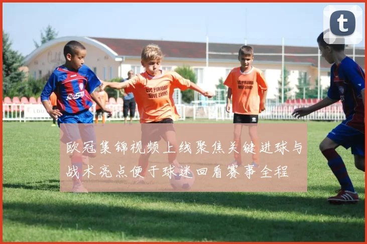 欧冠集锦视频上线聚焦关键进球与战术亮点便于球迷回看赛事全程