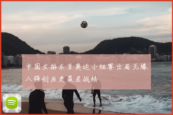 中国女排东京奥运小组赛出局无缘八强创历史最差战绩