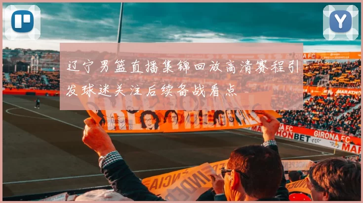 辽宁男篮直播集锦回放高清赛程引发球迷关注后续备战看点