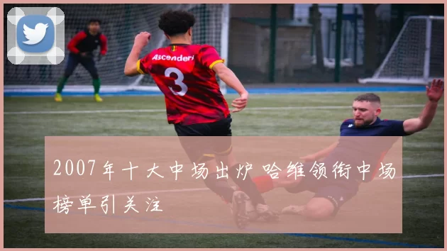2007年十大中场出炉 哈维领衔中场榜单引关注