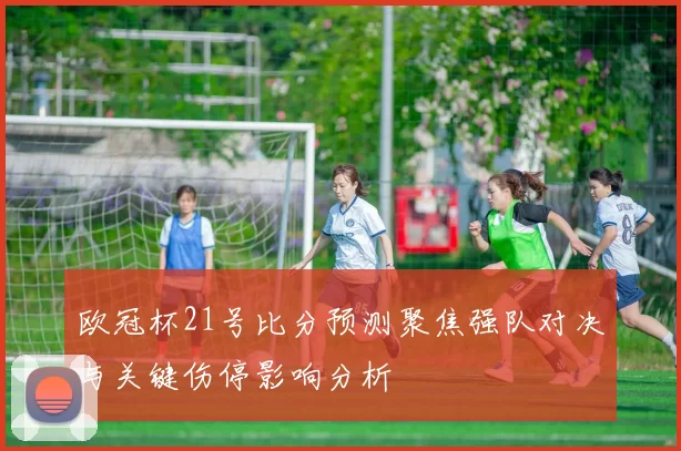 欧冠杯21号比分预测聚焦强队对决与关键伤停影响分析
