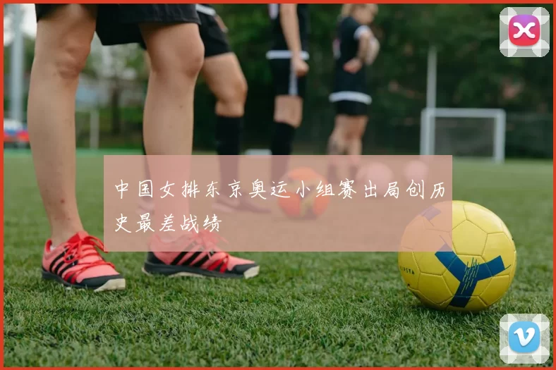 中国女排东京奥运小组赛出局创历史最差战绩