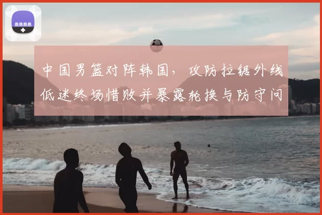中国男篮对阵韩国，攻防拉锯外线低迷终场惜败并暴露轮换与防守问题
