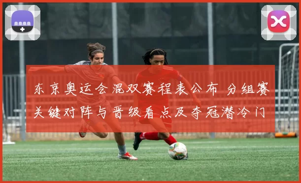 东京奥运会混双赛程表公布 分组赛关键对阵与晋级看点及夺冠潜冷门预测