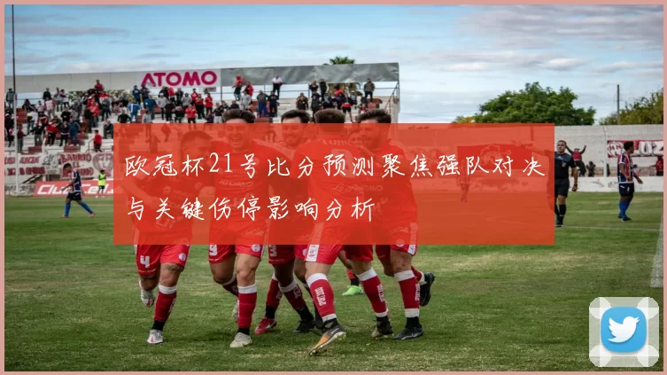欧冠杯21号比分预测聚焦强队对决与关键伤停影响分析