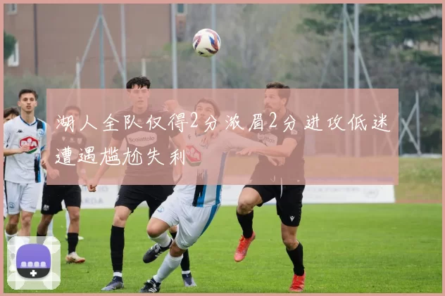 湖人全队仅得2分浓眉2分进攻低迷遭遇尴尬失利