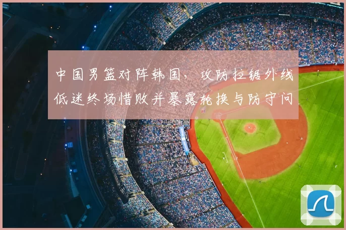 中国男篮对阵韩国，攻防拉锯外线低迷终场惜败并暴露轮换与防守问题