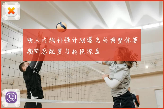 湖人内线补强计划曝光或调整休赛期阵容配置与轮换深度