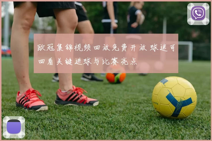 欧冠集锦视频回放免费开放 球迷可回看关键进球与比赛亮点