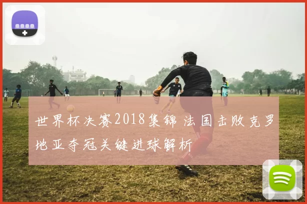 世界杯决赛2018集锦 法国击败克罗地亚夺冠关键进球解析
