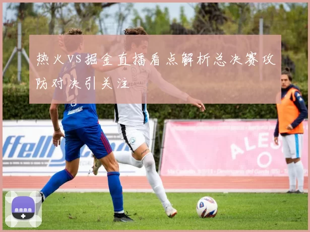热火vs掘金直播看点解析总决赛攻防对决引关注
