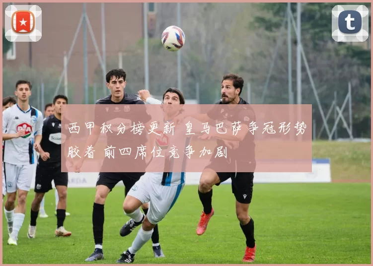 西甲积分榜更新 皇马巴萨争冠形势胶着 前四席位竞争加剧