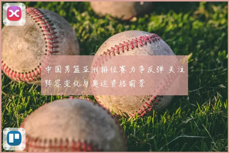 中国男篮亚洲排位赛力争反弹 关注阵容变化与奥运资格前景
