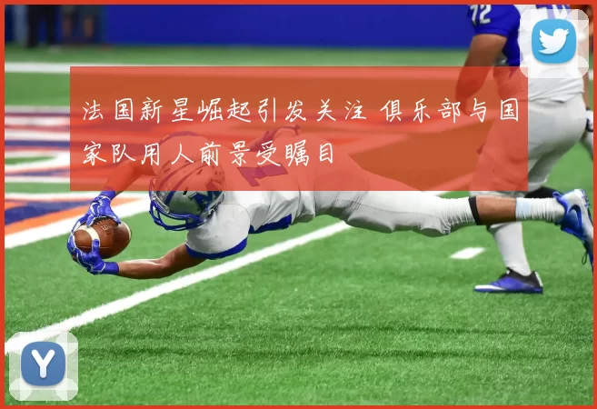 法国新星崛起引发关注 俱乐部与国家队用人前景受瞩目