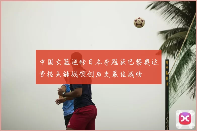 中国女篮逆转日本夺冠获巴黎奥运资格关键战役创历史最佳战绩