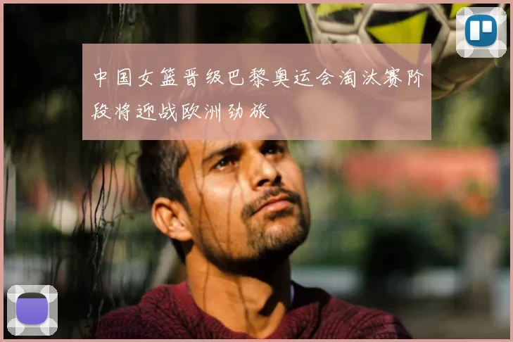 中国女篮晋级巴黎奥运会淘汰赛阶段将迎战欧洲劲旅